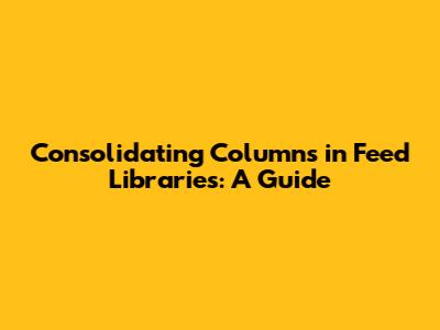 Consolidating Columns in Feed Libraries: A Guide