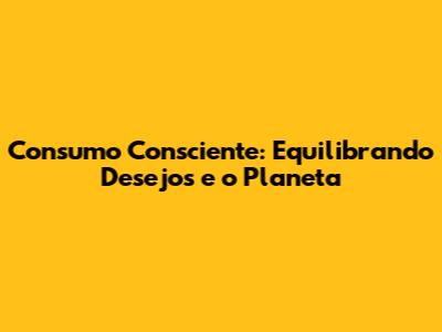 Consumo Consciente: Equilibrando Desejos e o Planeta