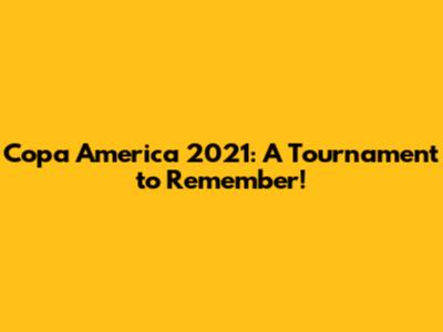 Copa America 2021: A Tournament to Remember!