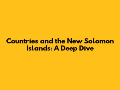 Countries and the New Solomon Islands: A Deep Dive