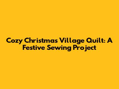 Cozy Christmas Village Quilt: A Festive Sewing Project