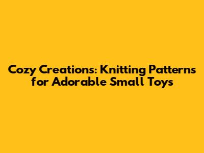 Cozy Creations: Knitting Patterns for Adorable Small Toys