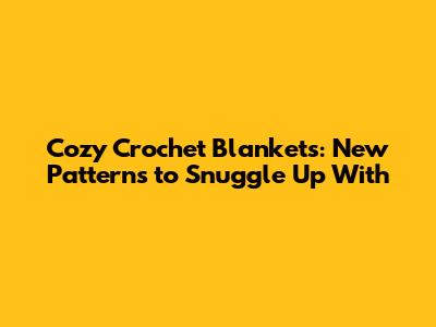 Cozy Crochet Blankets: New Patterns to Snuggle Up With