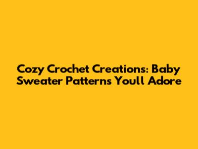 Cozy Crochet Creations: Baby Sweater Patterns You'll Adore