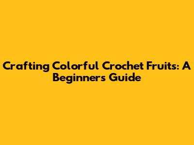 Crafting Colorful Crochet Fruits: A Beginner's Guide