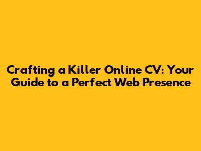 Crafting a Killer Online CV: Your Guide to a Perfect Web Presence