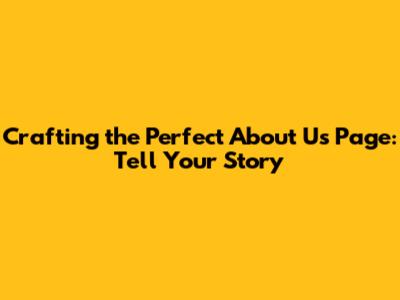 Crafting the Perfect 'About Us' Page: Tell Your Story