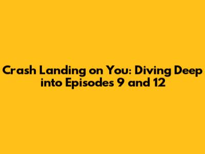 Crash Landing on You: Diving Deep into Episodes 9 and 12