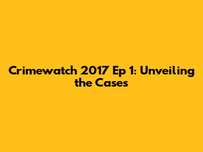 Crimewatch 2017 Ep 1: Unveiling the Cases