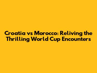 Croatia vs Morocco: Reliving the Thrilling World Cup Encounters