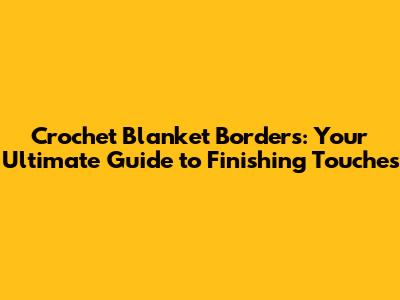 Crochet Blanket Borders: Your Ultimate Guide to Finishing Touches