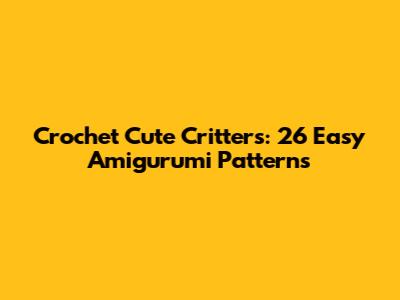 Crochet Cute Critters: 26 Easy Amigurumi Patterns