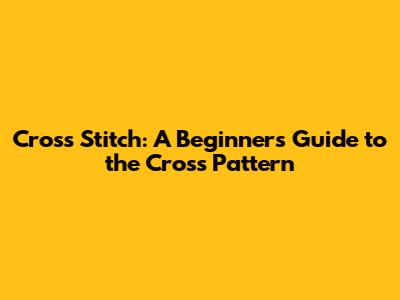 Cross Stitch: A Beginner's Guide to the Cross Pattern