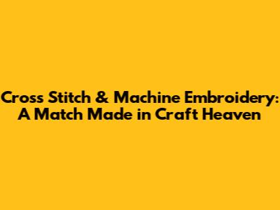 Cross Stitch & Machine Embroidery: A Match Made in Craft Heaven