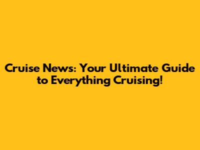 Cruise News: Your Ultimate Guide to Everything Cruising!