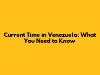 Current Time in Venezuela: What You Need to Know