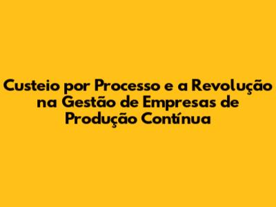 Custeio por Processo e a Revolução na Gestão de Empresas de Produção Contínua