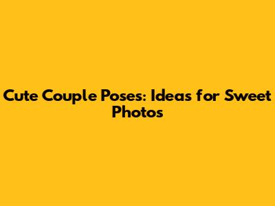 Cute Couple Poses: Ideas for Sweet Photos