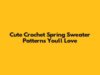 Cute Crochet Spring Sweater Patterns You'll Love