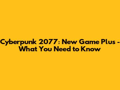 Cyberpunk 2077: New Game Plus - What You Need to Know