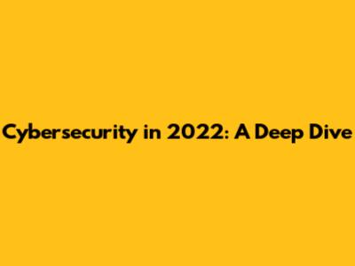 Cybersecurity in 2022: A Deep Dive