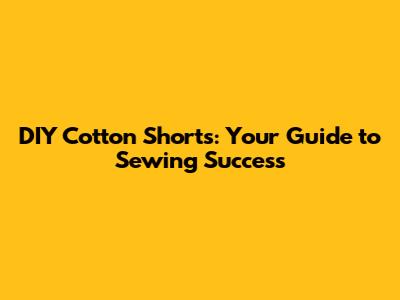 DIY Cotton Shorts: Your Guide to Sewing Success