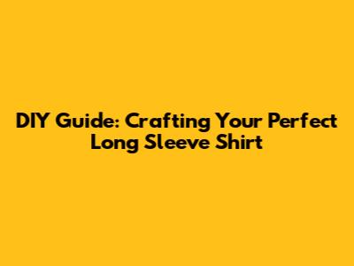 DIY Guide: Crafting Your Perfect Long Sleeve Shirt