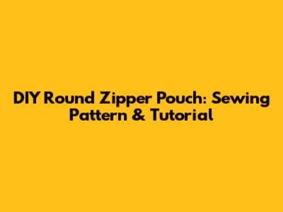 DIY Round Zipper Pouch: Sewing Pattern & Tutorial