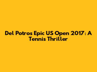 Del Potro's Epic US Open 2017: A Tennis Thriller
