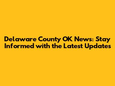 Delaware County OK News: Stay Informed with the Latest Updates