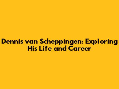 Dennis van Scheppingen: Exploring His Life and Career