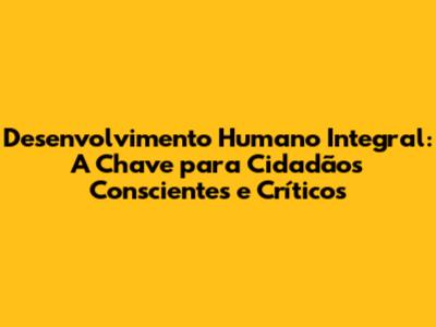 Desenvolvimento Humano Integral: A Chave para Cidadãos Conscientes e Críticos
