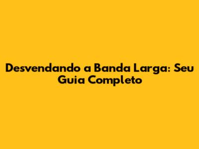 Desvendando a Banda Larga: Seu Guia Completo