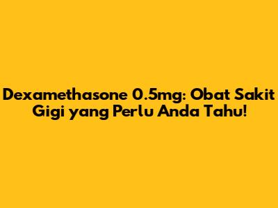 Dexamethasone 0.5mg: Obat Sakit Gigi yang Perlu Anda Tahu!