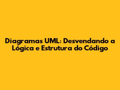 Diagramas UML: Desvendando a Lógica e Estrutura do Código