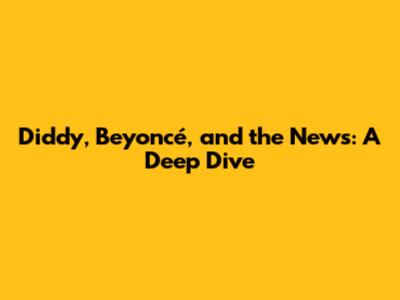 Diddy, Beyoncé, and the News: A Deep Dive