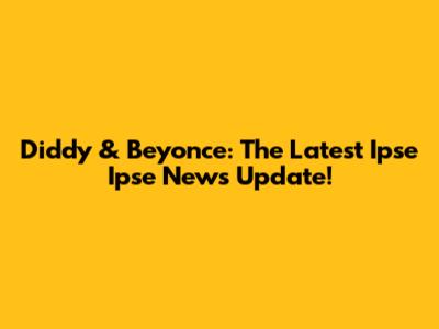 Diddy & Beyonce: The Latest Ipse Ipse News Update!