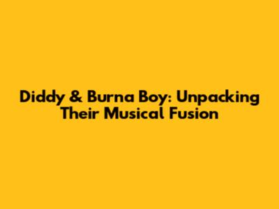 Diddy & Burna Boy: Unpacking Their Musical Fusion