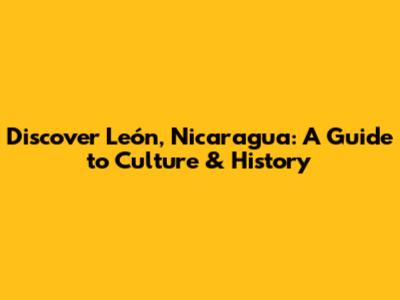 Discover León, Nicaragua: A Guide to Culture & History