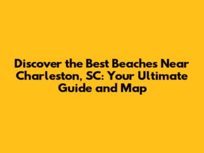 Discover the Best Beaches Near Charleston, SC: Your Ultimate Guide and Map