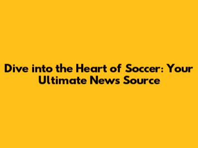 Dive into the Heart of Soccer: Your Ultimate News Source