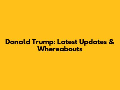 Donald Trump: Latest Updates & Whereabouts