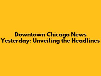 Downtown Chicago News Yesterday: Unveiling the Headlines