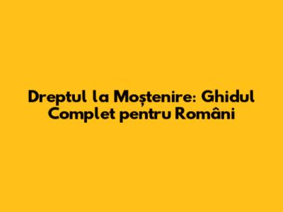 Dreptul la Moștenire: Ghidul Complet pentru Români