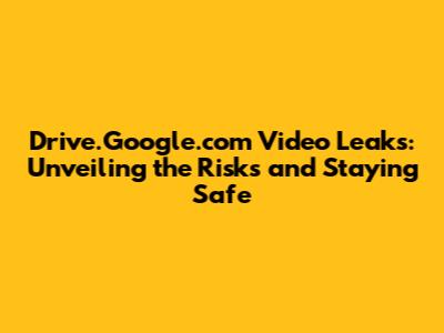Drive.Google.com Video Leaks: Unveiling the Risks and Staying Safe