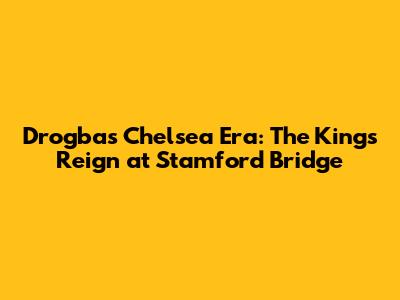 Drogba's Chelsea Era: The King's Reign at Stamford Bridge