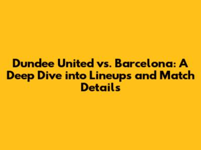Dundee United vs. Barcelona: A Deep Dive into Lineups and Match Details