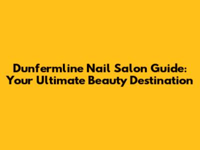 Dunfermline Nail Salon Guide: Your Ultimate Beauty Destination