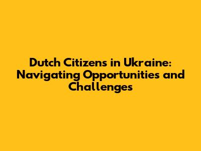 Dutch Citizens in Ukraine: Navigating Opportunities and Challenges