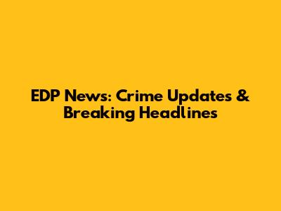EDP News: Crime Updates & Breaking Headlines